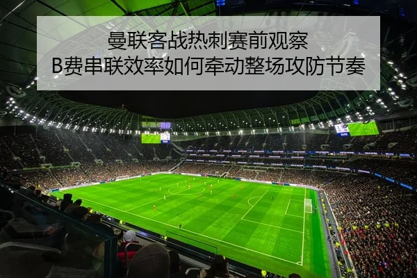 曼联客战热刺赛前观察 B费串联效率如何牵动整场攻防节奏